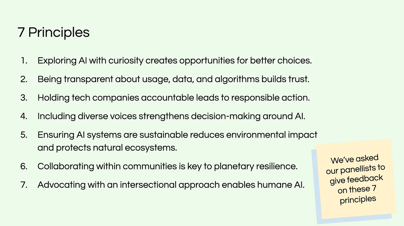 7 Principles 1. Exploring Al with curiosity creates opportunities for better choices. 2. Being transparent about usage, data, and algorithms builds trust. 3. Holding tech companies accountable leads to responsible action. 4. Including diverse voices strengthens decision-making around Al. 5. Ensuring Al systems are sustainable reduces environmental impact 6. Collaborating within communities is key to planetary resilience. 7. Advocating with an intersectional approach enables humane Al. and protects natural ecosystems. We've asked our panellists to give feedback on these 7 principles